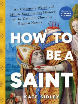 How to Be a Saint: An Extremely Weird and Mildly Sacrilegious History of the Catholic Church's Biggest Names